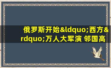 俄罗斯开始“西方”万人大军演 邻国高度紧张美国浇油